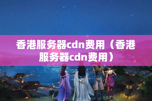 香港服務器cdn費用（香港服務器cdn費用）