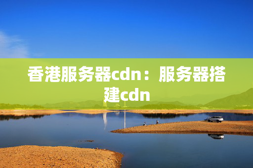 香港服務(wù)器cdn：服務(wù)器搭建cdn