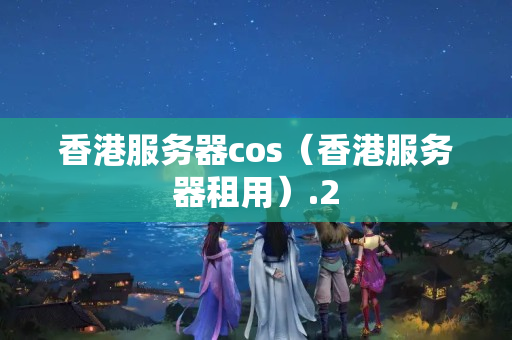 香港服務(wù)器cos（香港服務(wù)器租用）