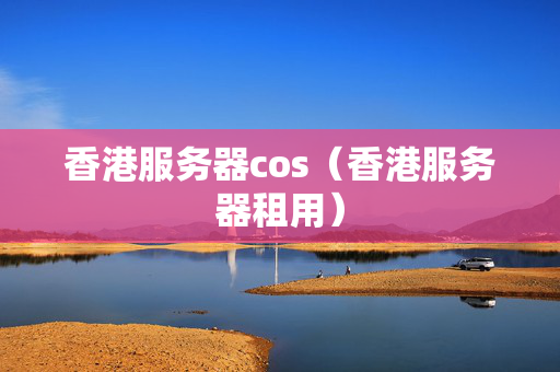 香港服務(wù)器cos（香港服務(wù)器租用）