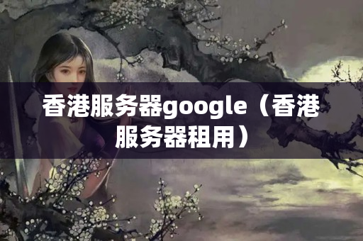 香港服務(wù)器google（香港服務(wù)器租用）