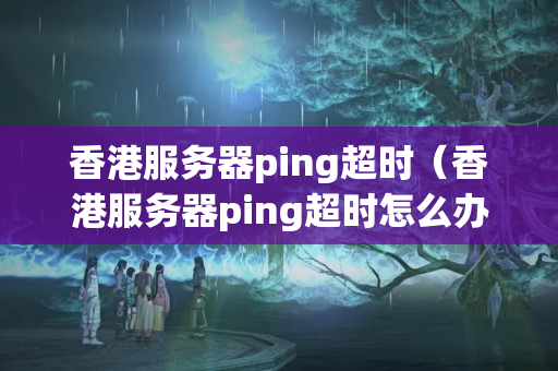 香港服務(wù)器ping超時（香港服務(wù)器ping超時怎么辦）