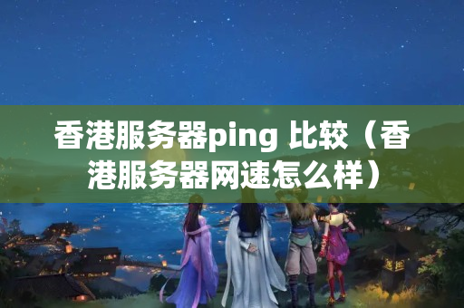 香港服務(wù)器ping 比較（香港服務(wù)器網(wǎng)速怎么樣）