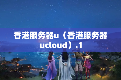 香港服務(wù)器u（香港服務(wù)器ucloud）