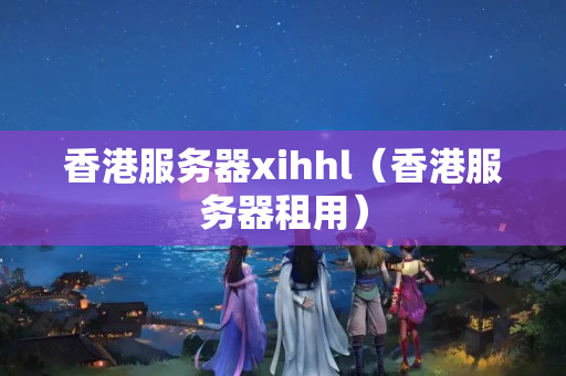 香港服務(wù)器xihhl（香港服務(wù)器租用）