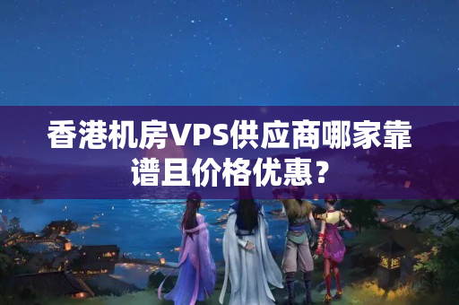 香港機房VPS供應(yīng)商哪家靠譜且價格優(yōu)惠？