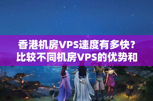 香港機房VPS速度有多快？比較不同機房VPS的優(yōu)勢和劣勢