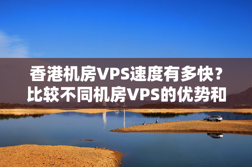 香港機房VPS速度有多快？比較不同機房VPS的優(yōu)勢和劣勢