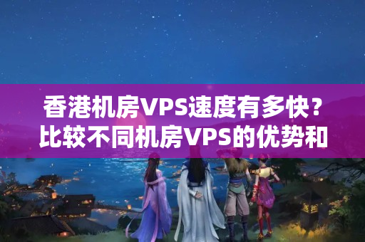 香港機房VPS速度有多快？比較不同機房VPS的優(yōu)勢和劣勢