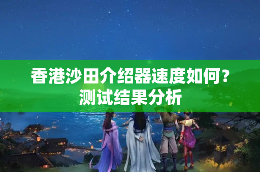 香港沙田介紹器速度如何？測試結(jié)果分析