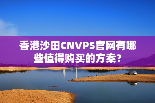 香港沙田CNVPS官網(wǎng)有哪些值得購(gòu)買(mǎi)的方案？