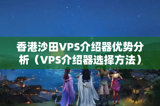 香港沙田VPS介紹器優(yōu)勢分析（VPS介紹器選擇方法）