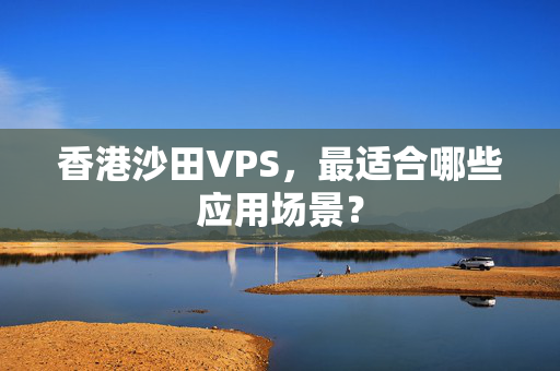 香港沙田VPS，最適合哪些應用場景？