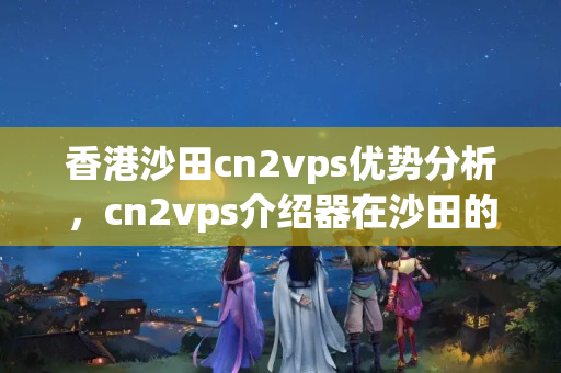 香港沙田cn2vps優(yōu)勢分析，cn2vps介紹器在沙田的應(yīng)用價(jià)值