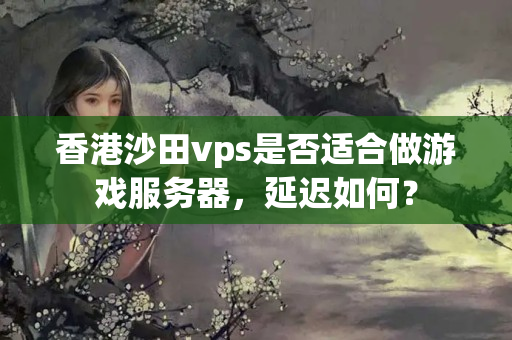 香港沙田vps是否適合做游戲服務(wù)器，延遲如何？