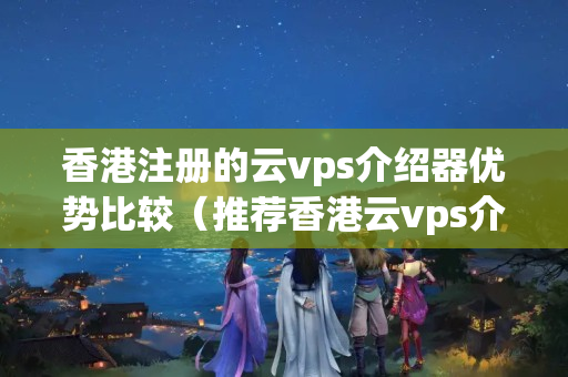 香港注冊(cè)的云vps介紹器優(yōu)勢(shì)比較（推薦香港云vps介紹器）