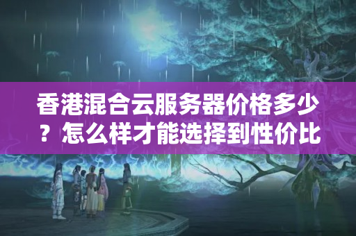 香港混合云服務(wù)器價格多少？怎么樣才能選擇到性價比最高的混合云服務(wù)器？