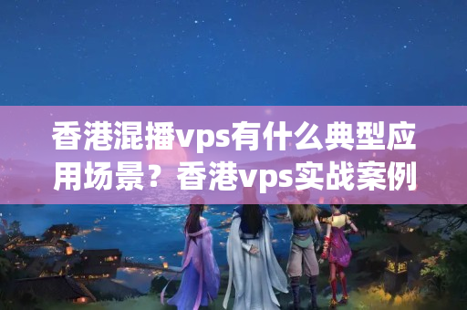 香港混播vps有什么典型應(yīng)用場(chǎng)景？香港vps實(shí)戰(zhàn)案例分析