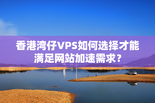 香港灣仔VPS如何選擇才能滿足網(wǎng)站加速需求？