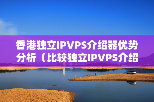 香港獨立IPVPS介紹器優(yōu)勢分析（比較獨立IPVPS介紹器的優(yōu)勢）