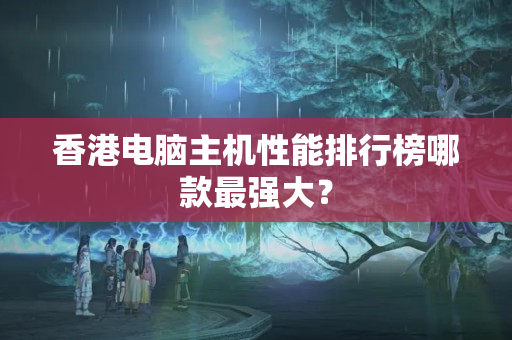 香港電腦主機(jī)性能排行榜哪款最強(qiáng)大？