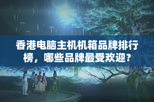 香港電腦主機機箱品牌排行榜，哪些品牌最受歡迎？