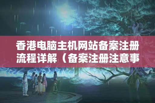 香港電腦主機(jī)網(wǎng)站備案注冊(cè)流程詳解（備案注冊(cè)注意事項(xiàng)有哪些）