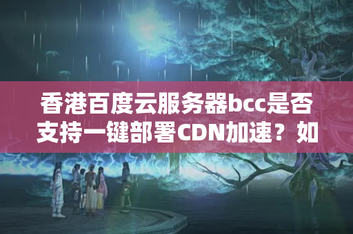 香港百度云服務(wù)器bcc是否支持一鍵部署CDN加速？如何配置？