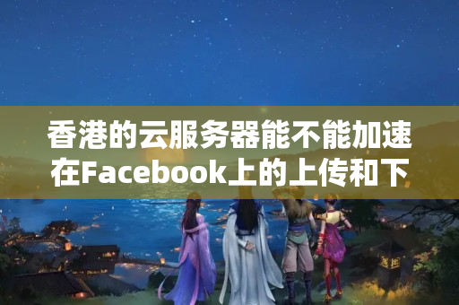 香港的云服務(wù)器能不能加速在Facebook上的上傳和下載？