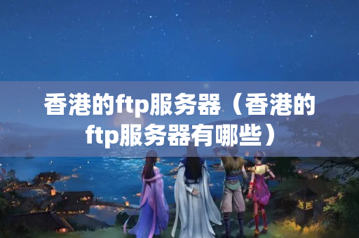 香港的ftp服務(wù)器（香港的ftp服務(wù)器有哪些）