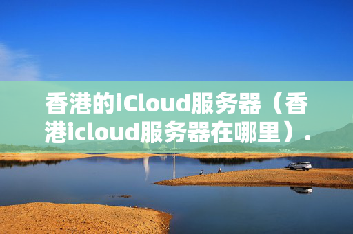 香港的iCloud服務(wù)器（香港icloud服務(wù)器在哪里）