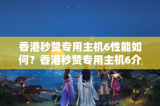 香港秒贊專用主機(jī)6性能如何？香港秒贊專用主機(jī)6介紹器優(yōu)勢有哪些？