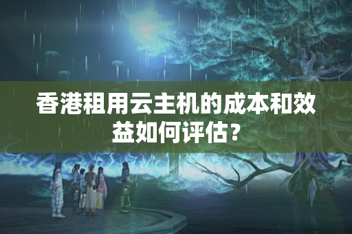 香港租用云主機的成本和效益如何評估？