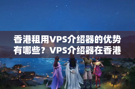 香港租用VPS介紹器的優(yōu)勢有哪些？VPS介紹器在香港的應(yīng)用例子