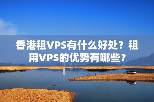 香港租VPS有什么好處？租用VPS的優(yōu)勢有哪些？