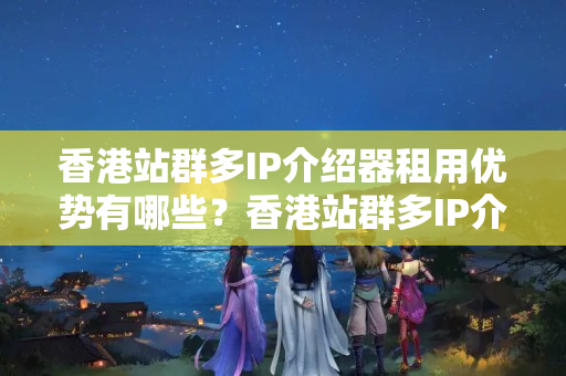 香港站群多IP介紹器租用優(yōu)勢有哪些？香港站群多IP介紹器租用方法