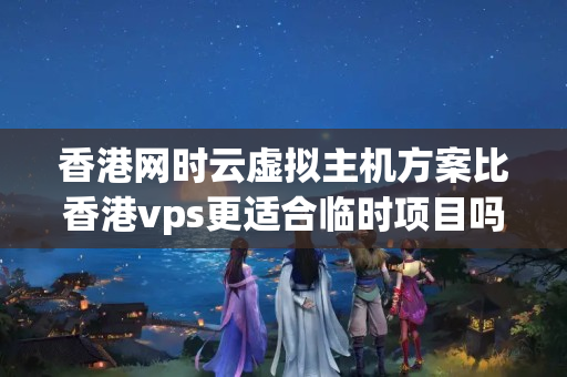 香港網(wǎng)時云虛擬主機方案比香港vps更適合臨時項目嗎？