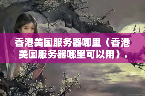 香港美國服務(wù)器哪里（香港美國服務(wù)器哪里可以用）