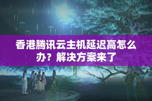 香港騰訊云主機(jī)延遲高怎么辦？解決方案來了