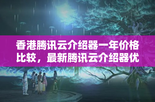 香港騰訊云介紹器一年價(jià)格比較，最新騰訊云介紹器優(yōu)惠政策