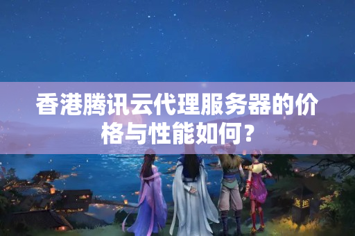 香港騰訊云代理服務(wù)器的價格與性能如何？