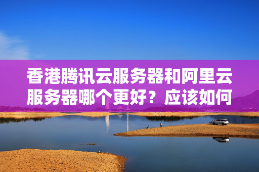 香港騰訊云服務(wù)器和阿里云服務(wù)器哪個更好？應(yīng)該如何選擇？