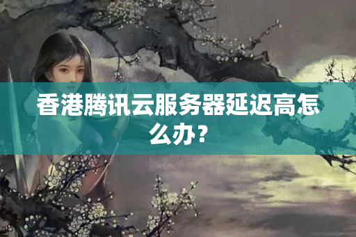 香港騰訊云服務(wù)器延遲高怎么辦？