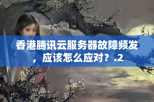 香港騰訊云服務(wù)器故障頻發(fā)，應(yīng)該怎么應(yīng)對？