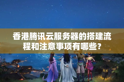 香港騰訊云服務(wù)器的搭建流程和注意事項有哪些？