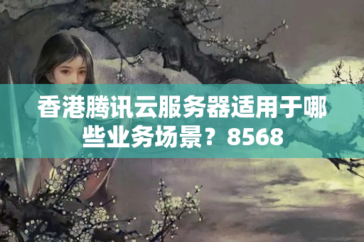 香港騰訊云服務(wù)器適用于哪些業(yè)務(wù)場景？8568