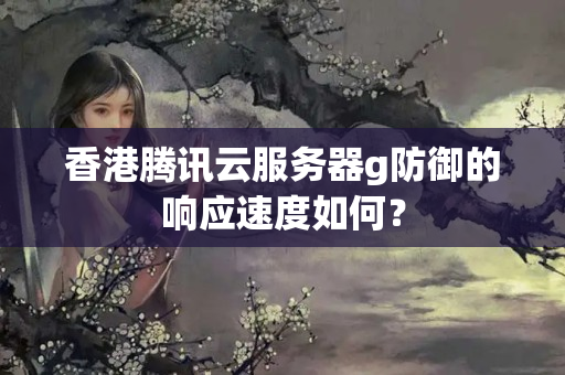 香港騰訊云服務(wù)器g防御的響應(yīng)速度如何？