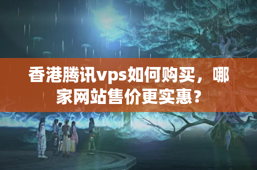 香港騰訊vps如何購買，哪家網(wǎng)站售價更實惠？