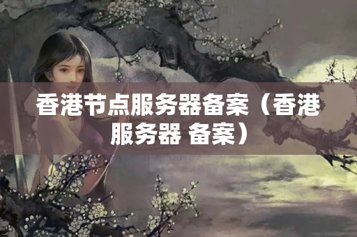 香港節(jié)點(diǎn)服務(wù)器備案（香港服務(wù)器 備案）