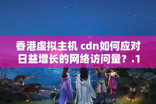 香港虛擬主機+cdn如何應(yīng)對日益增長的網(wǎng)絡(luò)訪問量？